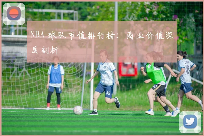 NBA 球队市值排行榜：商业价值深度剖析
