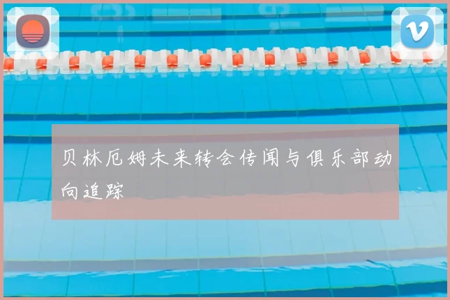 贝林厄姆未来转会传闻与俱乐部动向追踪