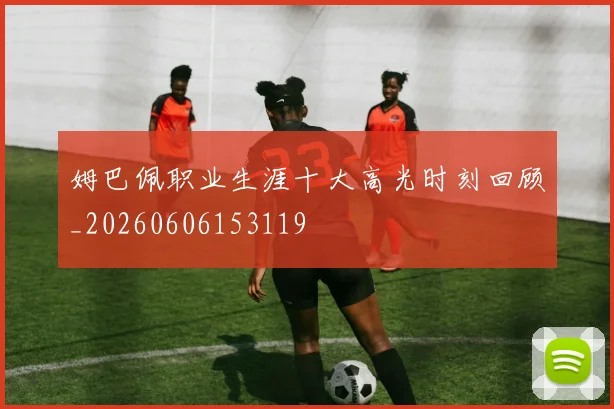 姆巴佩职业生涯十大高光时刻回顾_20260606153119