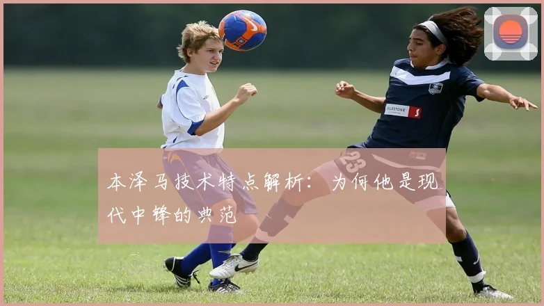 本泽马技术特点解析：为何他是现代中锋的典范