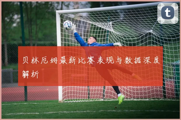 贝林厄姆最新比赛表现与数据深度解析