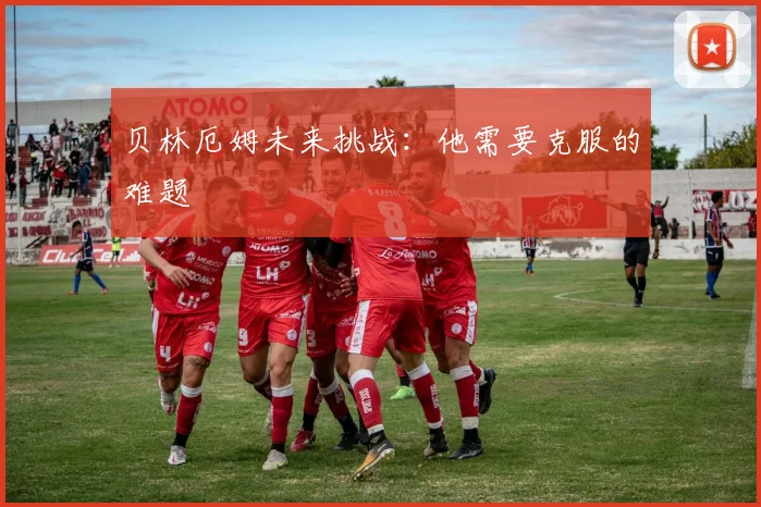 贝林厄姆未来挑战：他需要克服的难题