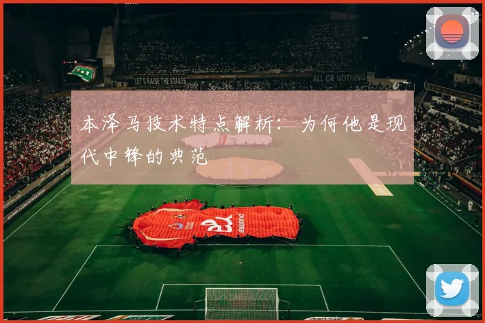 本泽马技术特点解析：为何他是现代中锋的典范