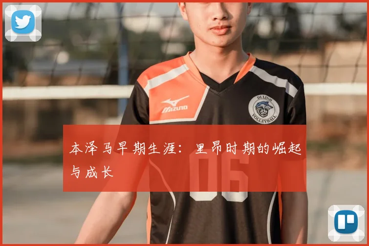 本泽马早期生涯：里昂时期的崛起与成长